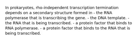 In prokaryotes, rho-independent transcription termination depends on a secondary structure formed in - the RNA polymerase that is transcribing the gene. - the DNA template. - the RNA that is being transcribed. - a protein factor that binds to RNA polymerase. - a protein factor that binds to the RNA that is being transcribed.