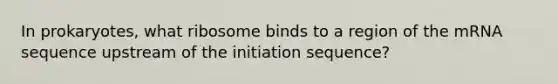 In prokaryotes, what ribosome binds to a region of the mRNA sequence upstream of the initiation sequence?