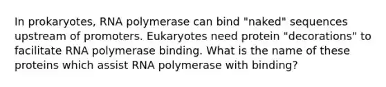 In prokaryotes, RNA polymerase can bind "naked" sequences upstream of promoters. Eukaryotes need protein "decorations" to facilitate RNA polymerase binding. What is the name of these proteins which assist RNA polymerase with binding?