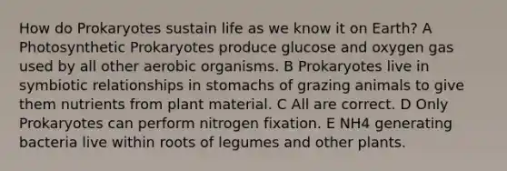 How do Prokaryotes sustain life as we know it on Earth? A Photosynthetic Prokaryotes produce glucose and oxygen gas used by all other aerobic organisms. B Prokaryotes live in <a href='https://www.questionai.com/knowledge/kRSNvCqb1I-symbiotic-relationships' class='anchor-knowledge'>symbiotic relationships</a> in stomachs of grazing animals to give them nutrients from plant material. C All are correct. D Only Prokaryotes can perform nitrogen fixation. E NH4 generating bacteria live within roots of legumes and other plants.