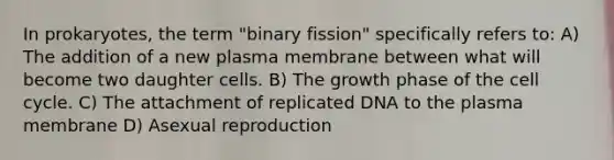 In prokaryotes, the term "binary fission" specifically refers to: A) The addition of a new plasma membrane between what will become two daughter cells. B) The growth phase of the cell cycle. C) The attachment of replicated DNA to the plasma membrane D) Asexual reproduction