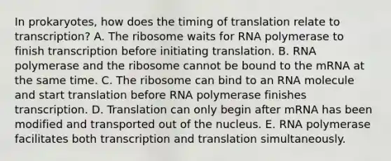 In prokaryotes, how does the timing of translation relate to transcription? A. The ribosome waits for RNA polymerase to finish transcription before initiating translation. B. RNA polymerase and the ribosome cannot be bound to the mRNA at the same time. C. The ribosome can bind to an RNA molecule and start translation before RNA polymerase finishes transcription. D. Translation can only begin after mRNA has been modified and transported out of the nucleus. E. RNA polymerase facilitates both transcription and translation simultaneously.