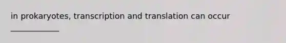 in prokaryotes, transcription and translation can occur ____________