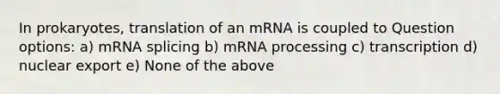 In prokaryotes, translation of an mRNA is coupled to Question options: a) mRNA splicing b) mRNA processing c) transcription d) nuclear export e) None of the above