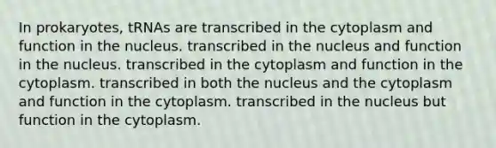 In prokaryotes, tRNAs are transcribed in the cytoplasm and function in the nucleus. transcribed in the nucleus and function in the nucleus. transcribed in the cytoplasm and function in the cytoplasm. transcribed in both the nucleus and the cytoplasm and function in the cytoplasm. transcribed in the nucleus but function in the cytoplasm.