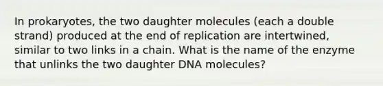 In prokaryotes, the two daughter molecules (each a double strand) produced at the end of replication are intertwined, similar to two links in a chain. What is the name of the enzyme that unlinks the two daughter DNA molecules?