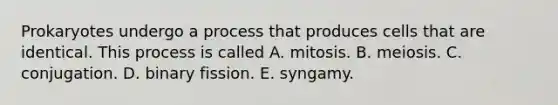 Prokaryotes undergo a process that produces cells that are identical. This process is called A. mitosis. B. meiosis. C. conjugation. D. binary fission. E. syngamy.