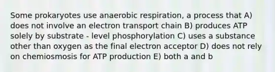 Some prokaryotes use anaerobic respiration, a process that A) does not involve an electron transport chain B) produces ATP solely by substrate - level phosphorylation C) uses a substance other than oxygen as the final electron acceptor D) does not rely on chemiosmosis for ATP production E) both a and b