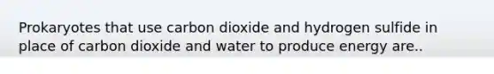 Prokaryotes that use carbon dioxide and hydrogen sulfide in place of carbon dioxide and water to produce energy are..