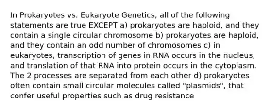 In Prokaryotes vs. Eukaryote Genetics, all of the following statements are true EXCEPT a) prokaryotes are haploid, and they contain a single circular chromosome b) prokaryotes are haploid, and they contain an odd number of chromosomes c) in eukaryotes, transcription of genes in RNA occurs in the nucleus, and translation of that RNA into protein occurs in the cytoplasm. The 2 processes are separated from each other d) prokaryotes often contain small circular molecules called "plasmids", that confer useful properties such as drug resistance