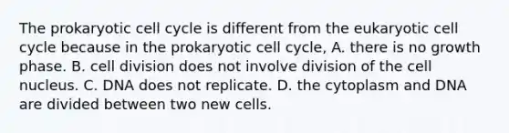 The prokaryotic cell cycle is different from the eukaryotic cell cycle because in the prokaryotic cell cycle, A. there is no growth phase. B. cell division does not involve division of the cell nucleus. C. DNA does not replicate. D. the cytoplasm and DNA are divided between two new cells.