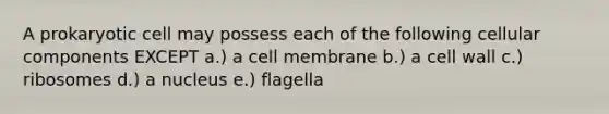 A prokaryotic cell may possess each of the following cellular components EXCEPT a.) a cell membrane b.) a cell wall c.) ribosomes d.) a nucleus e.) flagella