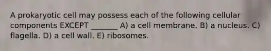 A prokaryotic cell may possess each of the following cellular components EXCEPT _______ A) a cell membrane. B) a nucleus. C) flagella. D) a cell wall. E) ribosomes.