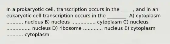 In a prokaryotic cell, transcription occurs in the _____, and in an eukaryotic cell transcription occurs in the ________. A) cytoplasm ........... nucleus B) nucleus ................ cytoplasm C) nucleus ................ nucleus D) ribosome ............. nucleus E) cytoplasm ........... cytoplasm