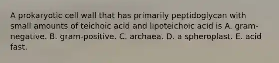 A prokaryotic cell wall that has primarily peptidoglycan with small amounts of teichoic acid and lipoteichoic acid is A. gram-negative. B. gram-positive. C. archaea. D. a spheroplast. E. acid fast.