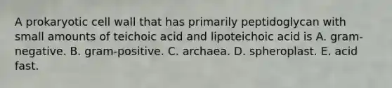 A prokaryotic cell wall that has primarily peptidoglycan with small amounts of teichoic acid and lipoteichoic acid is A. gram-negative. B. gram-positive. C. archaea. D. spheroplast. E. acid fast.