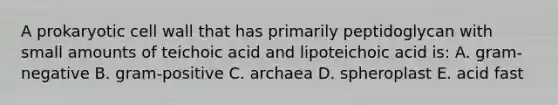 A prokaryotic cell wall that has primarily peptidoglycan with small amounts of teichoic acid and lipoteichoic acid is: A. gram-negative B. gram-positive C. archaea D. spheroplast E. acid fast