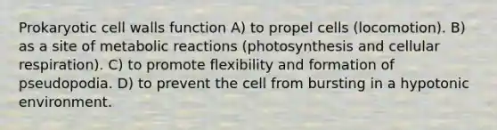 Prokaryotic cell walls function A) to propel cells (locomotion). B) as a site of metabolic reactions (photosynthesis and cellular respiration). C) to promote flexibility and formation of pseudopodia. D) to prevent the cell from bursting in a hypotonic environment.