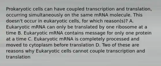 Prokaryotic cells can have coupled transcription and translation, occurring simultaneously on the same mRNA molecule. This doesn't occur in eukaryotic cells, for which reason(s)? A. Eukaryotic mRNA can only be translated by one ribosome at a time B. Eukaryotic mRNA contains message for only one protein at a time C. Eukaryotic mRNA is completely processed and moved to cytoplasm before translation D. Two of these are reasons why Eukaryotic cells cannot couple transcription and translation