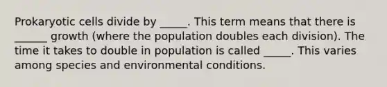 Prokaryotic cells divide by _____. This term means that there is ______ growth (where the population doubles each division). The time it takes to double in population is called _____. This varies among species and environmental conditions.