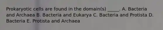 Prokaryotic cells are found in the domain(s) _____. A. Bacteria and Archaea B. Bacteria and Eukarya C. Bacteria and Protista D. Bacteria E. Protista and Archaea