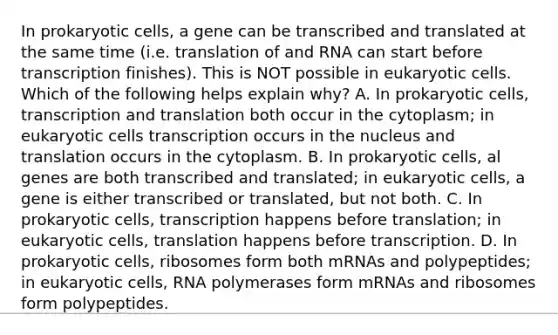 In prokaryotic cells, a gene can be transcribed and translated at the same time (i.e. translation of and RNA can start before transcription finishes). This is NOT possible in eukaryotic cells. Which of the following helps explain why? A. In prokaryotic cells, transcription and translation both occur in the cytoplasm; in eukaryotic cells transcription occurs in the nucleus and translation occurs in the cytoplasm. B. In prokaryotic cells, al genes are both transcribed and translated; in eukaryotic cells, a gene is either transcribed or translated, but not both. C. In prokaryotic cells, transcription happens before translation; in eukaryotic cells, translation happens before transcription. D. In prokaryotic cells, ribosomes form both mRNAs and polypeptides; in eukaryotic cells, RNA polymerases form mRNAs and ribosomes form polypeptides.