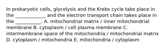 In prokaryotic cells, glycolysis and the Krebs cycle take place in the _____________ and the electron transport chain takes place in the ___________. A. mitochondrial matrix / inner mitochondrial membrane B. cytoplasm / cell plasma membrane C. intermembrane space of the mitochondria / mitochondrial matrix D. cytoplasm / mitochondria E. mitochondria / cytoplasm