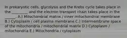 In prokaryotic cells, glycolysis and the Krebs cycle takes place in the _________ and the electron transport chain takes place in the ______. A.) Mitochondrial matrix / inner mitochondrial membrane B.) Cytoplasm / cell plasma membrane C.) Intermembrane space of the mitochondria / mitochondrial matrix D.) Cytoplasm / mitochondria E.) Mitochondria / cytoplasm