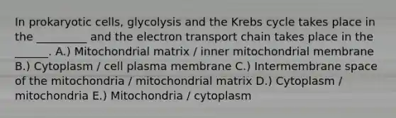 In prokaryotic cells, glycolysis and the Krebs cycle takes place in the _________ and the electron transport chain takes place in the ______. A.) Mitochondrial matrix / inner mitochondrial membrane B.) Cytoplasm / cell plasma membrane C.) Intermembrane space of the mitochondria / mitochondrial matrix D.) Cytoplasm / mitochondria E.) Mitochondria / cytoplasm