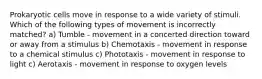 Prokaryotic cells move in response to a wide variety of stimuli. Which of the following types of movement is incorrectly matched? a) Tumble - movement in a concerted direction toward or away from a stimulus b) Chemotaxis - movement in response to a chemical stimulus c) Phototaxis - movement in response to light c) Aerotaxis - movement in response to oxygen levels