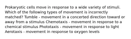 Prokaryotic cells move in response to a wide variety of stimuli. Which of the following types of movement is incorrectly matched? Tumble - movement in a concerted direction toward or away from a stimulus Chemotaxis - movement in response to a chemical stimulus Phototaxis - movement in response to light Aerotaxis - movement in response to oxygen levels