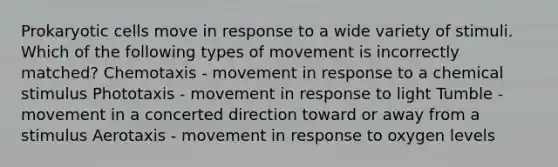 Prokaryotic cells move in response to a wide variety of stimuli. Which of the following types of movement is incorrectly matched? Chemotaxis - movement in response to a chemical stimulus Phototaxis - movement in response to light Tumble - movement in a concerted direction toward or away from a stimulus Aerotaxis - movement in response to oxygen levels