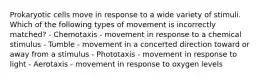 Prokaryotic cells move in response to a wide variety of stimuli. Which of the following types of movement is incorrectly matched? - Chemotaxis - movement in response to a chemical stimulus - Tumble - movement in a concerted direction toward or away from a stimulus - Phototaxis - movement in response to light - Aerotaxis - movement in response to oxygen levels