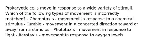 Prokaryotic cells move in response to a wide variety of stimuli. Which of the following types of movement is incorrectly matched? - Chemotaxis - movement in response to a chemical stimulus - Tumble - movement in a concerted direction toward or away from a stimulus - Phototaxis - movement in response to light - Aerotaxis - movement in response to oxygen levels