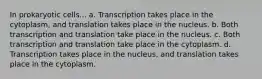 In prokaryotic cells... a. Transcription takes place in the cytoplasm, and translation takes place in the nucleus. b. Both transcription and translation take place in the nucleus. c. Both transcription and translation take place in the cytoplasm. d. Transcription takes place in the nucleus, and translation takes place in the cytoplasm.