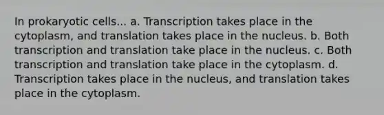 In <a href='https://www.questionai.com/knowledge/k1BuXhIsgo-prokaryotic-cells' class='anchor-knowledge'>prokaryotic cells</a>... a. Transcription takes place in the cytoplasm, and translation takes place in the nucleus. b. Both <a href='https://www.questionai.com/knowledge/kWsjwWywkN-transcription-and-translation' class='anchor-knowledge'>transcription and translation</a> take place in the nucleus. c. Both transcription and translation take place in the cytoplasm. d. Transcription takes place in the nucleus, and translation takes place in the cytoplasm.