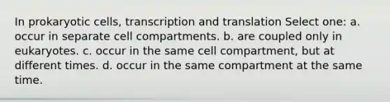 In prokaryotic cells, transcription and translation Select one: a. occur in separate cell compartments. b. are coupled only in eukaryotes. c. occur in the same cell compartment, but at different times. d. occur in the same compartment at the same time.