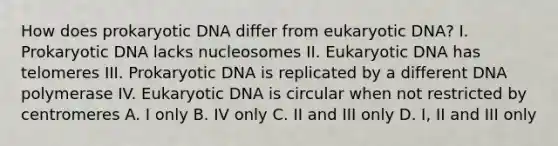 How does prokaryotic DNA differ from eukaryotic DNA? I. Prokaryotic DNA lacks nucleosomes II. Eukaryotic DNA has telomeres III. Prokaryotic DNA is replicated by a different DNA polymerase IV. Eukaryotic DNA is circular when not restricted by centromeres A. I only B. IV only C. II and III only D. I, II and III only