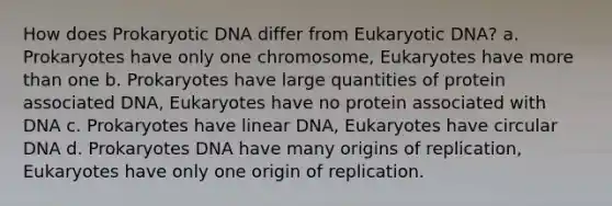 How does Prokaryotic DNA differ from Eukaryotic DNA? a. Prokaryotes have only one chromosome, Eukaryotes have more than one b. Prokaryotes have large quantities of protein associated DNA, Eukaryotes have no protein associated with DNA c. Prokaryotes have linear DNA, Eukaryotes have circular DNA d. Prokaryotes DNA have many origins of replication, Eukaryotes have only one origin of replication.