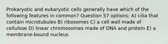 Prokaryotic and eukaryotic cells generally have which of the following features in common? Question 57 options: A) cilia that contain microtubules B) ribosomes C) a cell wall made of cellulose D) linear chromosomes made of DNA and protein E) a membrane-bound nucleus