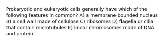 Prokaryotic and eukaryotic cells generally have which of the following features in common? A) a membrane-bounded nucleus B) a cell wall made of cellulose C) ribosomes D) flagella or cilia that contain microtubules E) linear chromosomes made of DNA and protein