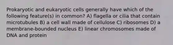 Prokaryotic and eukaryotic cells generally have which of the following feature(s) in common? A) flagella or cilia that contain microtubules B) a cell wall made of cellulose C) ribosomes D) a membrane-bounded nucleus E) linear chromosomes made of DNA and protein