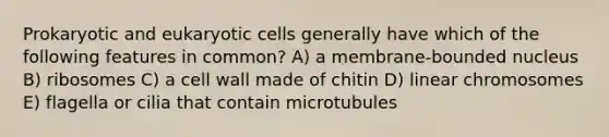 Prokaryotic and <a href='https://www.questionai.com/knowledge/kb526cpm6R-eukaryotic-cells' class='anchor-knowledge'>eukaryotic cells</a> generally have which of the following features in common? A) a membrane-bounded nucleus B) ribosomes C) a cell wall made of chitin D) linear chromosomes E) flagella or cilia that contain microtubules