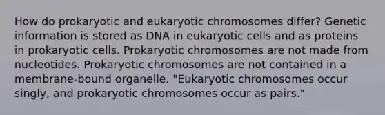 How do prokaryotic and eukaryotic chromosomes differ? Genetic information is stored as DNA in eukaryotic cells and as proteins in prokaryotic cells. Prokaryotic chromosomes are not made from nucleotides. Prokaryotic chromosomes are not contained in a membrane-bound organelle. "Eukaryotic chromosomes occur singly, and prokaryotic chromosomes occur as pairs."