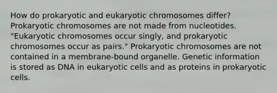 How do prokaryotic and eukaryotic chromosomes differ? Prokaryotic chromosomes are not made from nucleotides. "Eukaryotic chromosomes occur singly, and prokaryotic chromosomes occur as pairs." Prokaryotic chromosomes are not contained in a membrane-bound organelle. Genetic information is stored as DNA in eukaryotic cells and as proteins in prokaryotic cells.