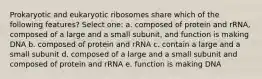 Prokaryotic and eukaryotic ribosomes share which of the following features? Select one: a. composed of protein and rRNA, composed of a large and a small subunit, and function is making DNA b. composed of protein and rRNA c. contain a large and a small subunit d. composed of a large and a small subunit and composed of protein and rRNA e. function is making DNA