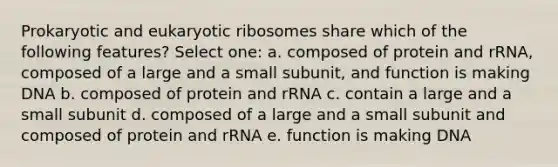 Prokaryotic and eukaryotic ribosomes share which of the following features? Select one: a. composed of protein and rRNA, composed of a large and a small subunit, and function is making DNA b. composed of protein and rRNA c. contain a large and a small subunit d. composed of a large and a small subunit and composed of protein and rRNA e. function is making DNA