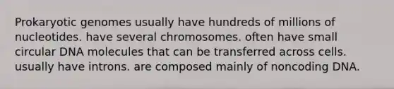 Prokaryotic genomes usually have hundreds of millions of nucleotides. have several chromosomes. often have small circular DNA molecules that can be transferred across cells. usually have introns. are composed mainly of noncoding DNA.