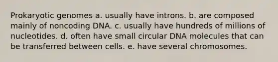 Prokaryotic genomes a. usually have introns. b. are composed mainly of noncoding DNA. c. usually have hundreds of millions of nucleotides. d. often have small circular DNA molecules that can be transferred between cells. e. have several chromosomes.