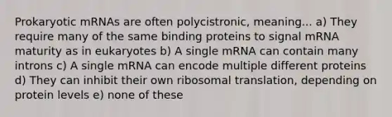 Prokaryotic mRNAs are often polycistronic, meaning... a) They require many of the same binding proteins to signal mRNA maturity as in eukaryotes b) A single mRNA can contain many introns c) A single mRNA can encode multiple different proteins d) They can inhibit their own ribosomal translation, depending on protein levels e) none of these